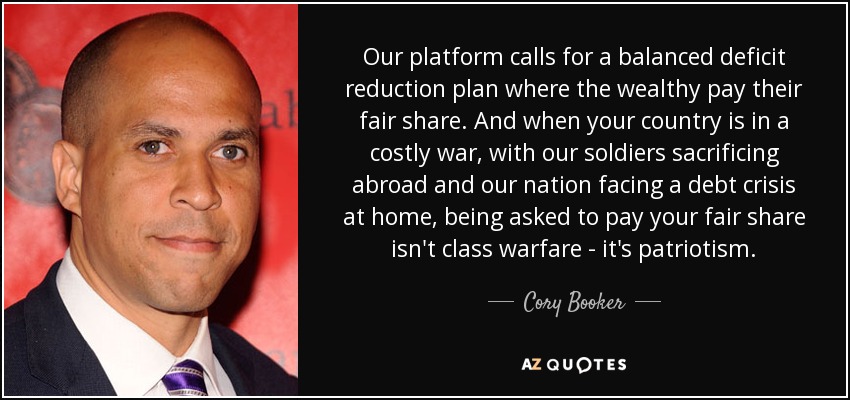 Our platform calls for a balanced deficit reduction plan where the wealthy pay their fair share. And when your country is in a costly war, with our soldiers sacrificing abroad and our nation facing a debt crisis at home, being asked to pay your fair share isn't class warfare - it's patriotism. - Cory Booker