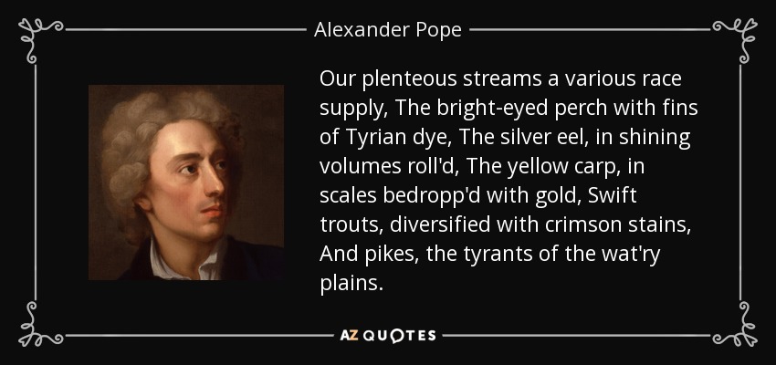 Our plenteous streams a various race supply, The bright-eyed perch with fins of Tyrian dye, The silver eel, in shining volumes roll'd, The yellow carp, in scales bedropp'd with gold, Swift trouts, diversified with crimson stains, And pikes, the tyrants of the wat'ry plains. - Alexander Pope