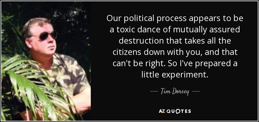 Our political process appears to be a toxic dance of mutually assured destruction that takes all the citizens down with you, and that can't be right. So I've prepared a little experiment. - Tim Dorsey