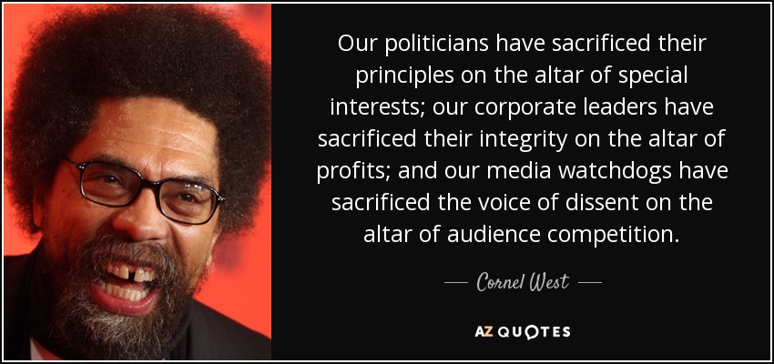 Our politicians have sacrificed their principles on the altar of special interests; our corporate leaders have sacrificed their integrity on the altar of profits; and our media watchdogs have sacrificed the voice of dissent on the altar of audience competition. - Cornel West