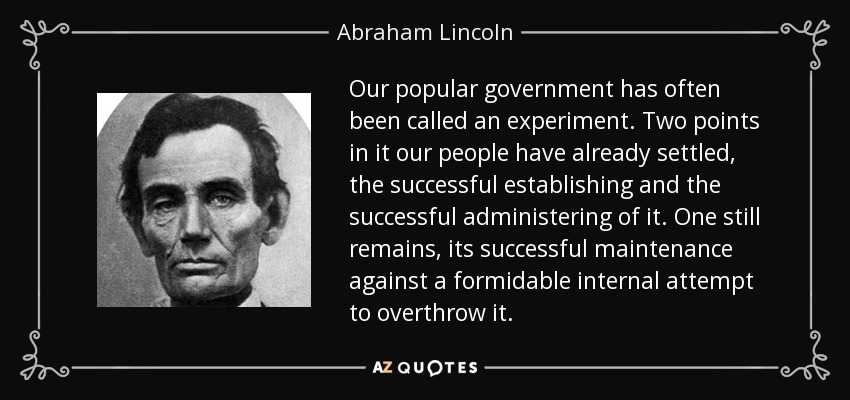Our popular government has often been called an experiment. Two points in it our people have already settled, the successful establishing and the successful administering of it. One still remains, its successful maintenance against a formidable internal attempt to overthrow it. - Abraham Lincoln