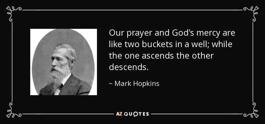 Our prayer and God's mercy are like two buckets in a well; while the one ascends the other descends. - Mark Hopkins