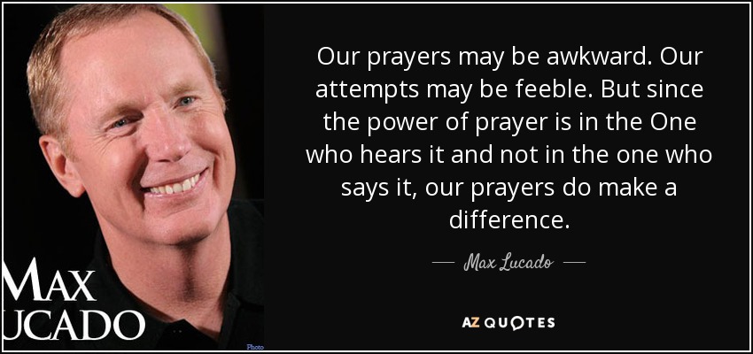Our prayers may be awkward. Our attempts may be feeble. But since the power of prayer is in the One who hears it and not in the one who says it, our prayers do make a difference. - Max Lucado