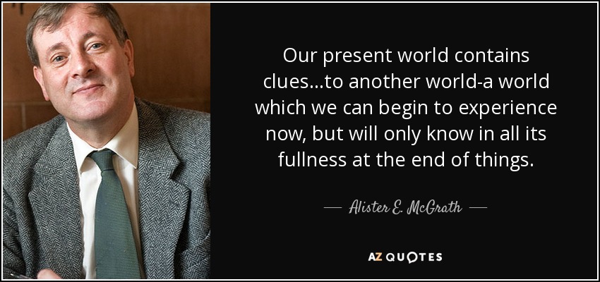 Our present world contains clues...to another world-a world which we can begin to experience now, but will only know in all its fullness at the end of things. - Alister E. McGrath