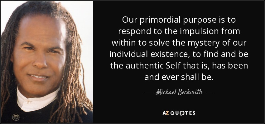 Our primordial purpose is to respond to the impulsion from within to solve the mystery of our individual existence, to find and be the authentic Self that is, has been and ever shall be. - Michael Beckwith