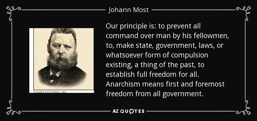 Our principle is: to prevent all command over man by his fellowmen, to, make state, government, laws, or whatsoever form of compulsion existing, a thing of the past, to establish full freedom for all. Anarchism means first and foremost freedom from all government. - Johann Most