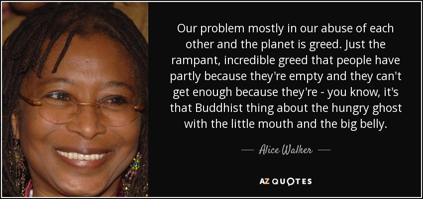 Our problem mostly in our abuse of each other and the planet is greed. Just the rampant, incredible greed that people have partly because they're empty and they can't get enough because they're - you know, it's that Buddhist thing about the hungry ghost with the little mouth and the big belly. - Alice Walker
