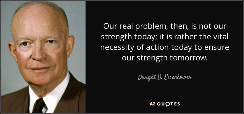 Our real problem, then, is not our strength today; it is rather the vital necessity of action today to ensure our strength tomorrow. - Dwight D. Eisenhower