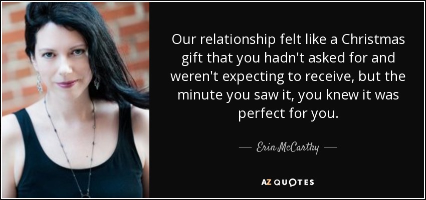 Our relationship felt like a Christmas gift that you hadn't asked for and weren't expecting to receive, but the minute you saw it, you knew it was perfect for you. - Erin McCarthy