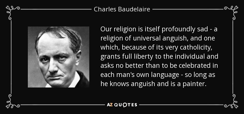 Our religion is itself profoundly sad - a religion of universal anguish, and one which, because of its very catholicity, grants full liberty to the individual and asks no better than to be celebrated in each man's own language - so long as he knows anguish and is a painter. - Charles Baudelaire