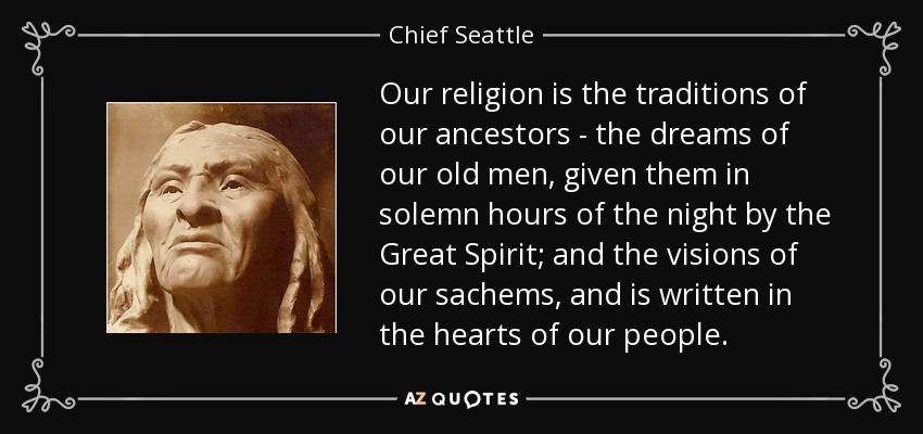 Our religion is the traditions of our ancestors - the dreams of our old men, given them in solemn hours of the night by the Great Spirit; and the visions of our sachems, and is written in the hearts of our people. - Chief Seattle