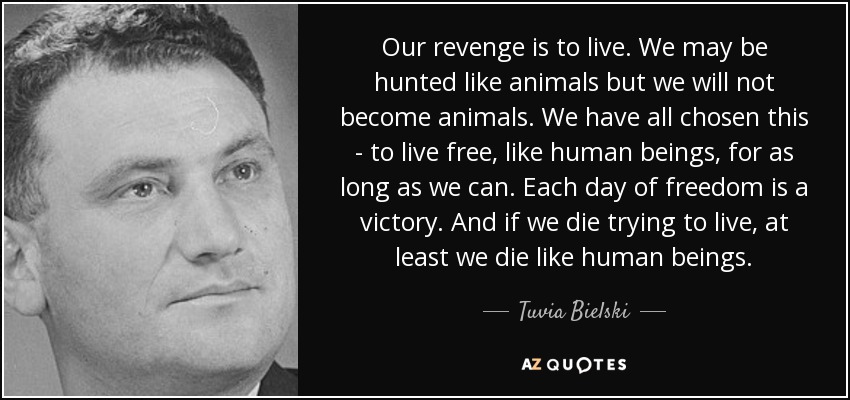 Our revenge is to live. We may be hunted like animals but we will not become animals. We have all chosen this - to live free, like human beings, for as long as we can. Each day of freedom is a victory. And if we die trying to live, at least we die like human beings. - Tuvia Bielski