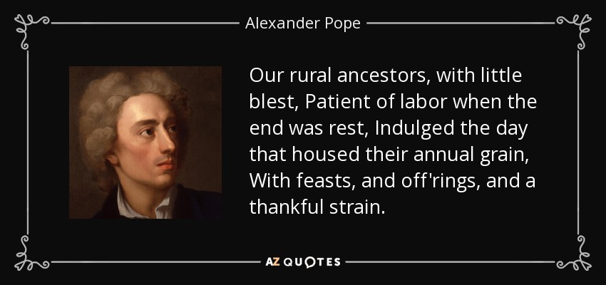 Our rural ancestors, with little blest, Patient of labor when the end was rest, Indulged the day that housed their annual grain, With feasts, and off'rings, and a thankful strain. - Alexander Pope