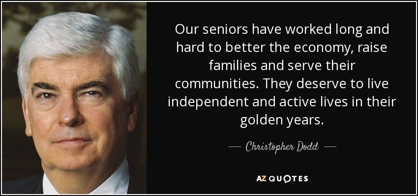 Our seniors have worked long and hard to better the economy, raise families and serve their communities. They deserve to live independent and active lives in their golden years. - Christopher Dodd