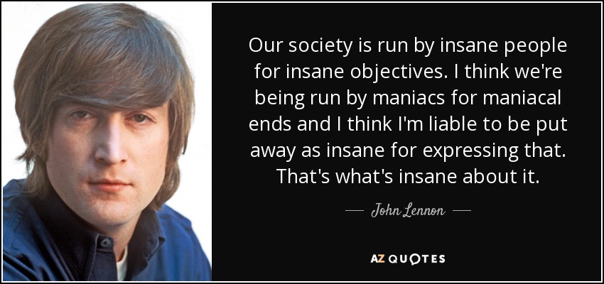 Our society is run by insane people for insane objectives. I think we're being run by maniacs for maniacal ends and I think I'm liable to be put away as insane for expressing that. That's what's insane about it. - John Lennon