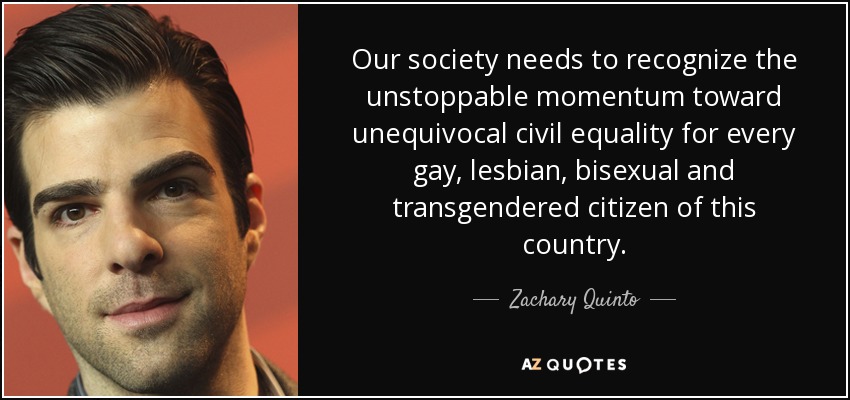 Our society needs to recognize the unstoppable momentum toward unequivocal civil equality for every gay, lesbian, bisexual and transgendered citizen of this country. - Zachary Quinto