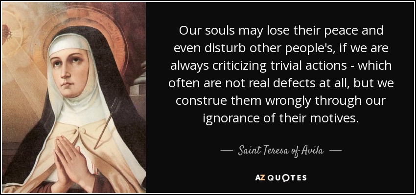 Our souls may lose their peace and even disturb other people's, if we are always criticizing trivial actions - which often are not real defects at all, but we construe them wrongly through our ignorance of their motives. - Teresa of Avila