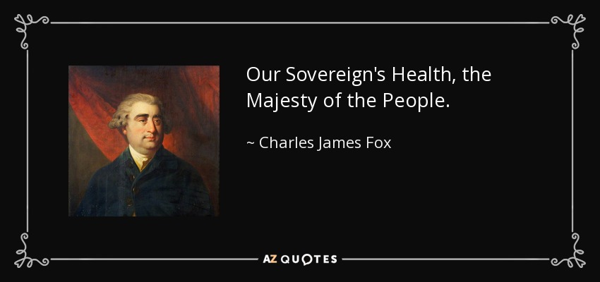 Our Sovereign's Health, the Majesty of the People. - Charles James Fox