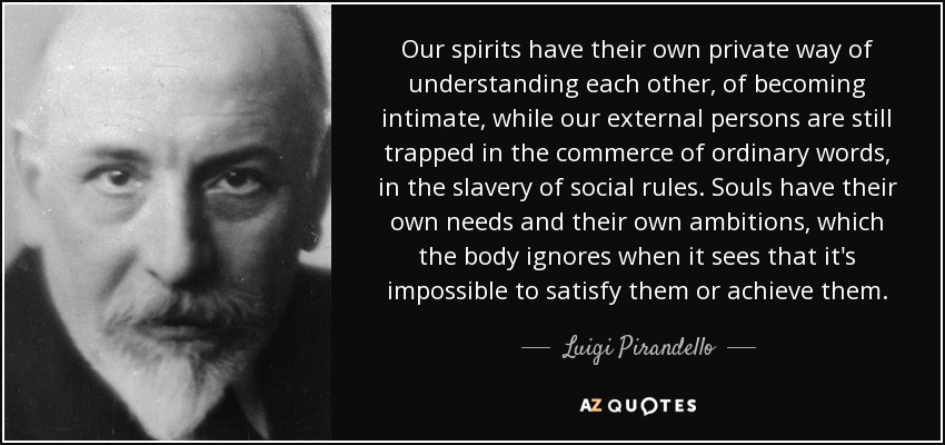 Our spirits have their own private way of understanding each other, of becoming intimate, while our external persons are still trapped in the commerce of ordinary words, in the slavery of social rules. Souls have their own needs and their own ambitions, which the body ignores when it sees that it's impossible to satisfy them or achieve them. - Luigi Pirandello
