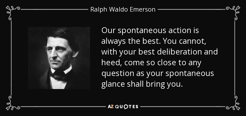 Our spontaneous action is always the best. You cannot, with your best deliberation and heed, come so close to any question as your spontaneous glance shall bring you. - Ralph Waldo Emerson