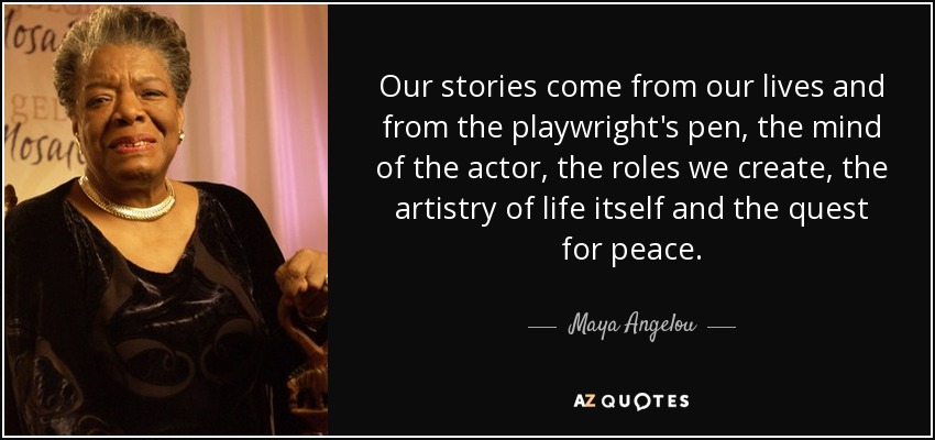 Our stories come from our lives and from the playwright's pen, the mind of the actor, the roles we create, the artistry of life itself and the quest for peace. - Maya Angelou