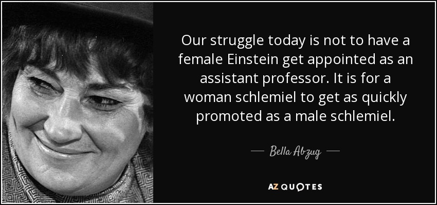 Our struggle today is not to have a female Einstein get appointed as an assistant professor. It is for a woman schlemiel to get as quickly promoted as a male schlemiel. - Bella Abzug