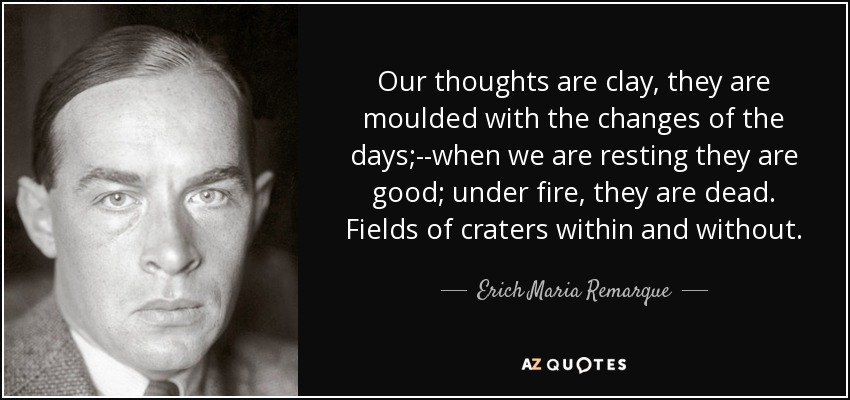 Our thoughts are clay, they are moulded with the changes of the days;--when we are resting they are good; under fire, they are dead. Fields of craters within and without. - Erich Maria Remarque