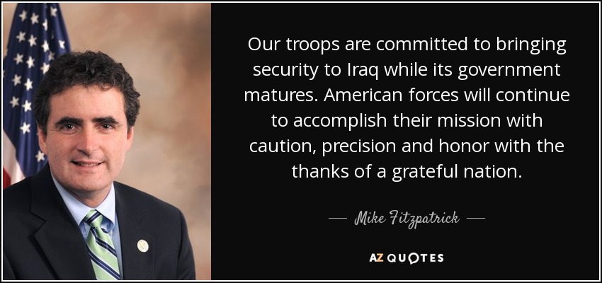 Our troops are committed to bringing security to Iraq while its government matures. American forces will continue to accomplish their mission with caution, precision and honor with the thanks of a grateful nation. - Mike Fitzpatrick