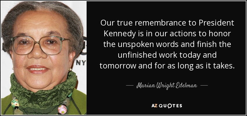 Our true remembrance to President Kennedy is in our actions to honor the unspoken words and finish the unfinished work today and tomorrow and for as long as it takes. - Marian Wright Edelman