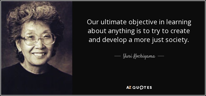 Our ultimate objective in learning about anything is to try to create and develop a more just society. - Yuri Kochiyama