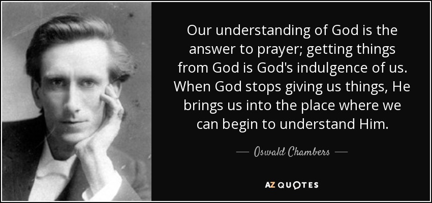 Our understanding of God is the answer to prayer; getting things from God is God's indulgence of us. When God stops giving us things, He brings us into the place where we can begin to understand Him. - Oswald Chambers