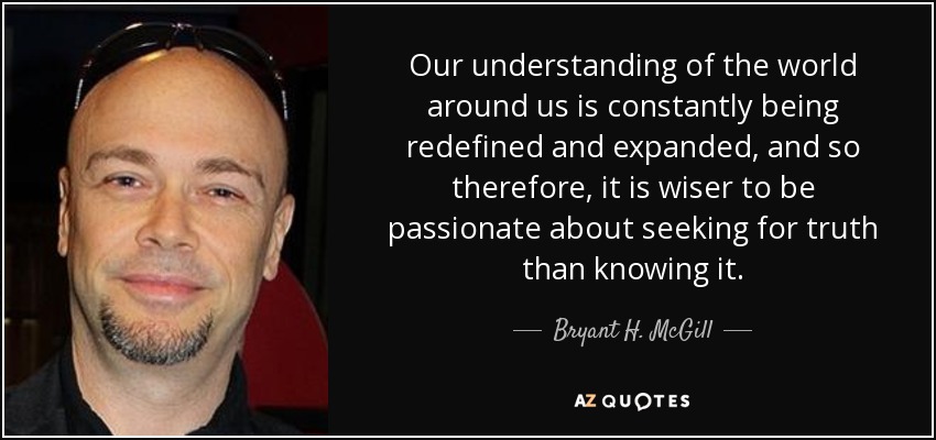 Our understanding of the world around us is constantly being redefined and expanded, and so therefore, it is wiser to be passionate about seeking for truth than knowing it. - Bryant H. McGill