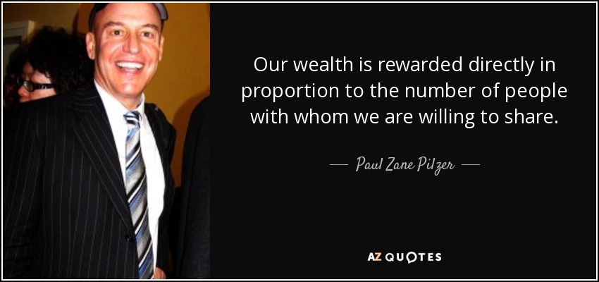 Our wealth is rewarded directly in proportion to the number of people with whom we are willing to share. - Paul Zane Pilzer