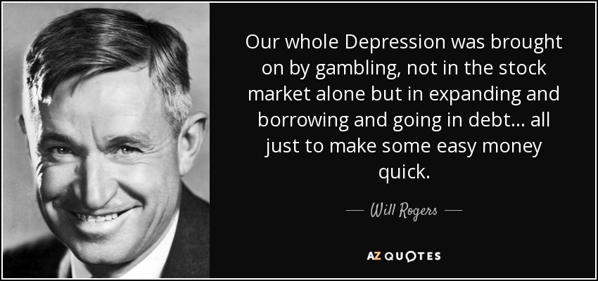 Our whole Depression was brought on by gambling, not in the stock market alone but in expanding and borrowing and going in debt... all just to make some easy money quick. - Will Rogers