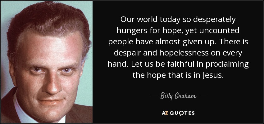 Our world today so desperately hungers for hope, yet uncounted people have almost given up. There is despair and hopelessness on every hand. Let us be faithful in proclaiming the hope that is in Jesus. - Billy Graham