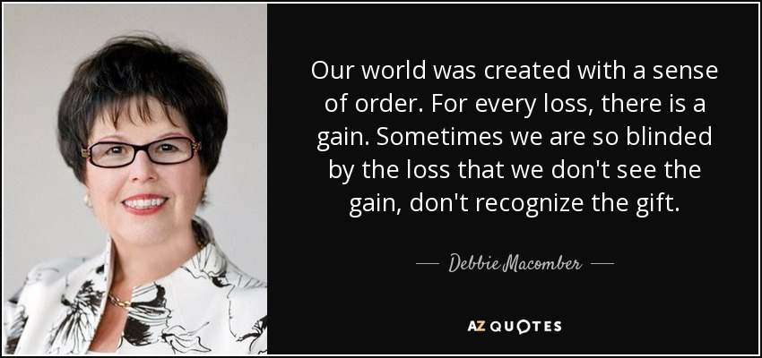 Our world was created with a sense of order. For every loss, there is a gain. Sometimes we are so blinded by the loss that we don't see the gain, don't recognize the gift. - Debbie Macomber