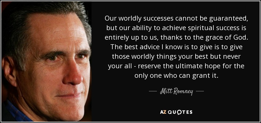 Our worldly successes cannot be guaranteed, but our ability to achieve spiritual success is entirely up to us, thanks to the grace of God. The best advice I know is to give is to give those worldly things your best but never your all - reserve the ultimate hope for the only one who can grant it. - Mitt Romney