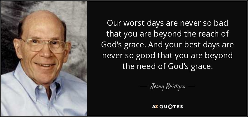 Our worst days are never so bad that you are beyond the reach of God's grace. And your best days are never so good that you are beyond the need of God's grace. - Jerry Bridges