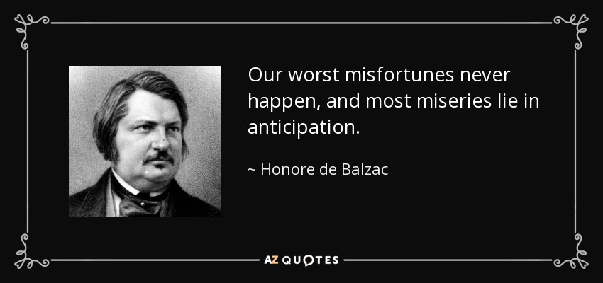 Our worst misfortunes never happen, and most miseries lie in anticipation. - Honore de Balzac