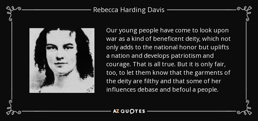 Our young people have come to look upon war as a kind of beneficent deity, which not only adds to the national honor but uplifts a nation and develops patriotism and courage. That is all true. But it is only fair, too, to let them know that the garments of the deity are filthy and that some of her influences debase and befoul a people. - Rebecca Harding Davis
