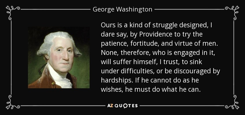 Ours is a kind of struggle designed, I dare say, by Providence to try the patience, fortitude, and virtue of men. None, therefore, who is engaged in it, will suffer himself, I trust, to sink under difficulties, or be discouraged by hardships. If he cannot do as he wishes, he must do what he can. - George Washington