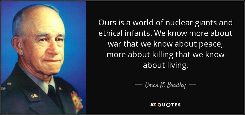 Ours is a world of nuclear giants and ethical infants. We know more about war that we know about peace, more about killing that we know about living. - Omar N. Bradley