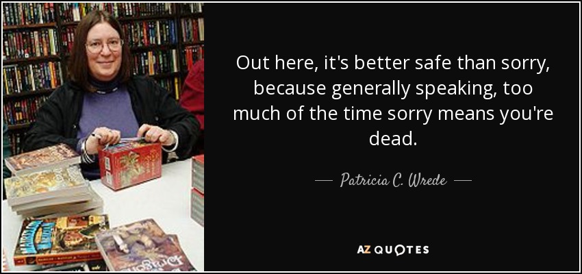 Out here, it's better safe than sorry, because generally speaking, too much of the time sorry means you're dead. - Patricia C. Wrede