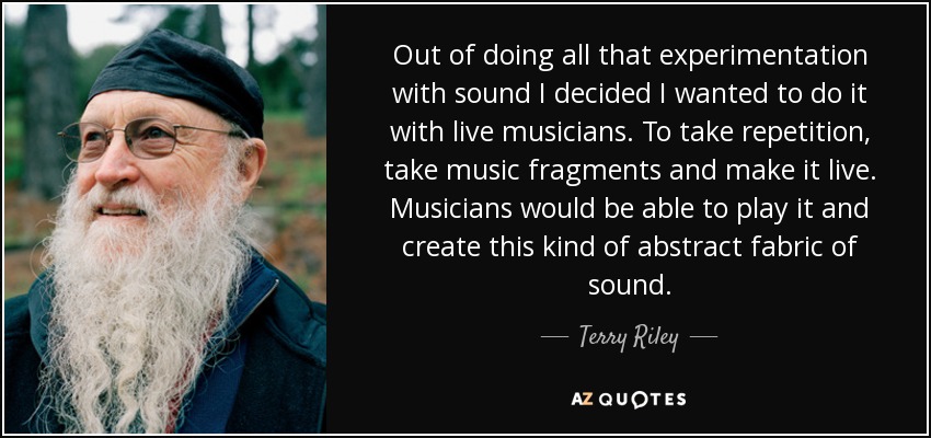 Out of doing all that experimentation with sound I decided I wanted to do it with live musicians. To take repetition, take music fragments and make it live. Musicians would be able to play it and create this kind of abstract fabric of sound. - Terry Riley