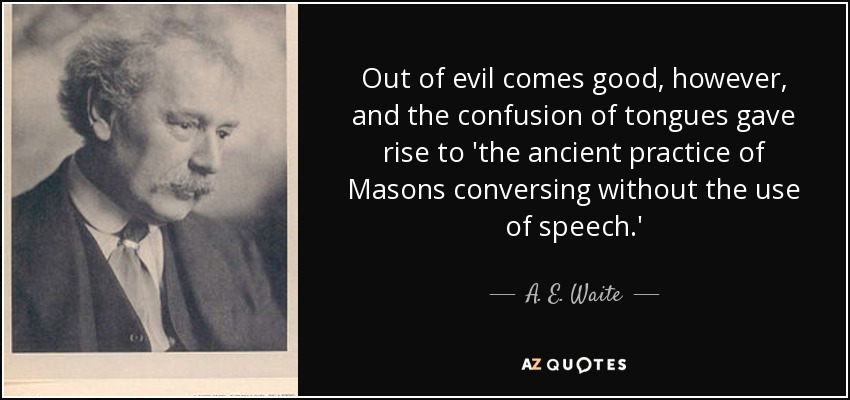 Out of evil comes good, however, and the confusion of tongues gave rise to 'the ancient practice of Masons conversing without the use of speech.' - A. E. Waite