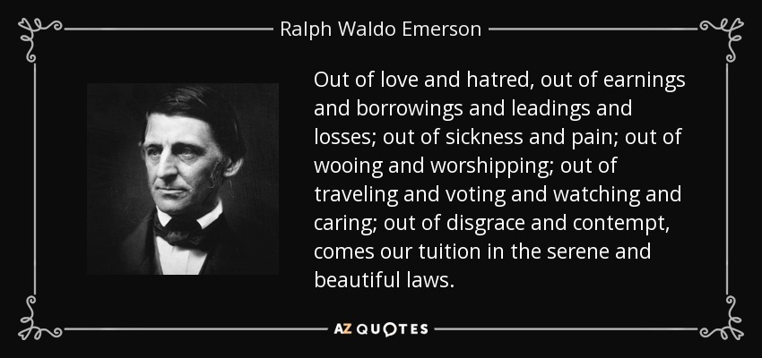 Out of love and hatred, out of earnings and borrowings and leadings and losses; out of sickness and pain; out of wooing and worshipping; out of traveling and voting and watching and caring; out of disgrace and contempt, comes our tuition in the serene and beautiful laws. - Ralph Waldo Emerson