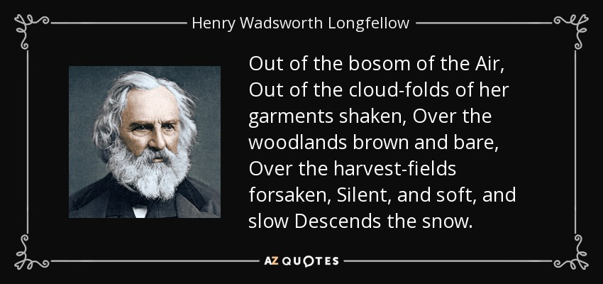 Out of the bosom of the Air, Out of the cloud-folds of her garments shaken, Over the woodlands brown and bare, Over the harvest-fields forsaken, Silent, and soft, and slow Descends the snow. - Henry Wadsworth Longfellow