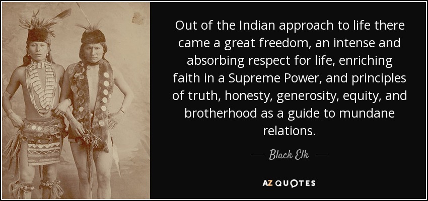 Out of the Indian approach to life there came a great freedom, an intense and absorbing respect for life, enriching faith in a Supreme Power, and principles of truth, honesty, generosity, equity, and brotherhood as a guide to mundane relations. - Black Elk