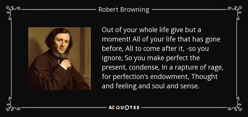 Out of your whole life give but a moment! All of your life that has gone before, All to come after it, -so you ignore, So you make perfect the present, condense, In a rapture of rage, for perfection's endowment, Thought and feeling and soul and sense. - Robert Browning