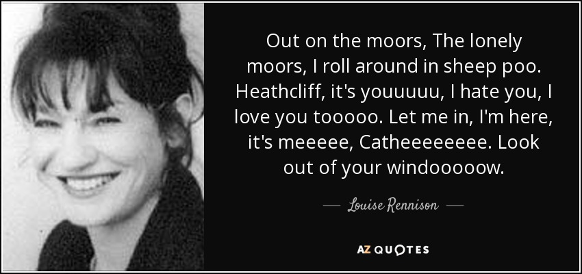 Out on the moors, The lonely moors, I roll around in sheep poo. Heathcliff, it's youuuuu, I hate you, I love you tooooo. Let me in, I'm here, it's meeeee, Catheeeeeeee. Look out of your windooooow. - Louise Rennison